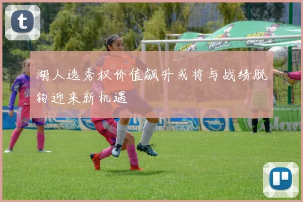 湖人选秀权价值飙升或将与战绩脱钩迎来新机遇