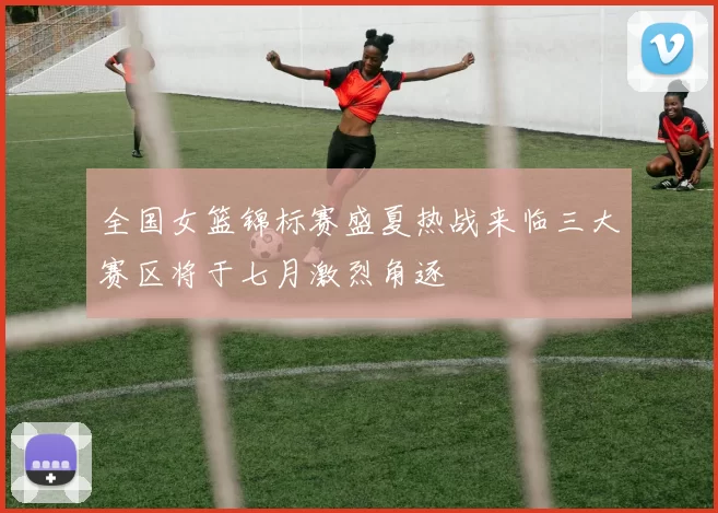 全国女篮锦标赛盛夏热战来临三大赛区将于七月激烈角逐