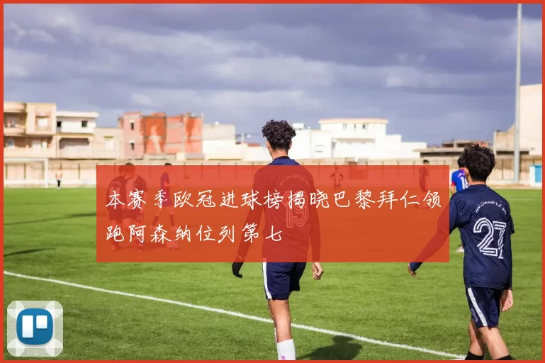 本赛季欧冠进球榜揭晓巴黎拜仁领跑阿森纳位列第七