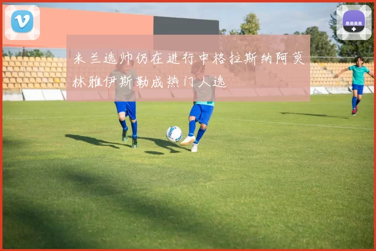 米兰选帅仍在进行中格拉斯纳阿莫林雅伊斯勒成热门人选