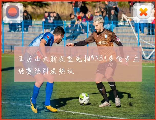 亚历山大新发型亮相WNBA多伦多主场赛场引发热议