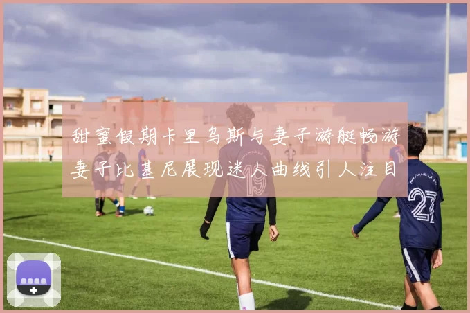 甜蜜假期卡里乌斯与妻子游艇畅游妻子比基尼展现迷人曲线引人注目