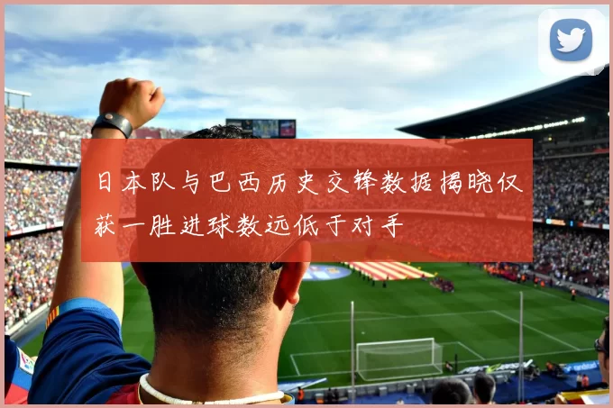 日本队与巴西历史交锋数据揭晓仅获一胜进球数远低于对手