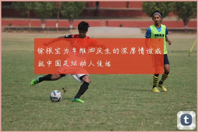 徐根宝为年维泗庆生的深厚情谊成就中国足坛动人佳话
