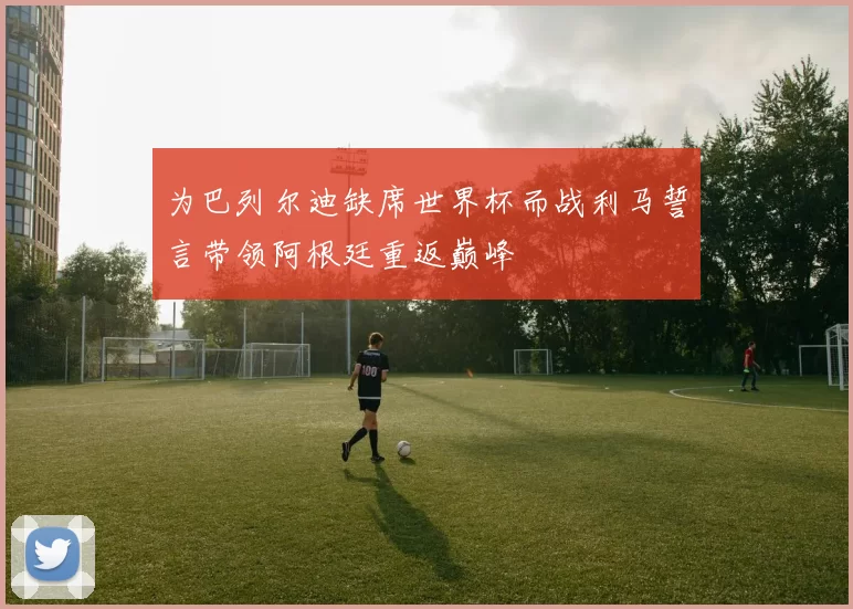 为巴列尔迪缺席世界杯而战利马誓言带领阿根廷重返巅峰