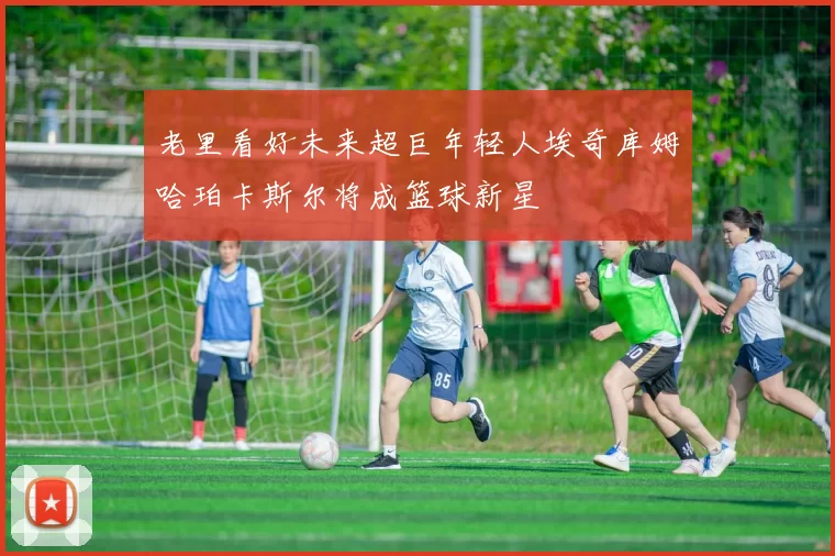 老里看好未来超巨年轻人埃奇库姆哈珀卡斯尔将成篮球新星